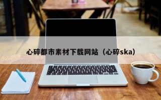 泉州心碎都市素材下载网站（心碎ska）